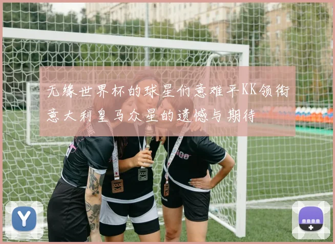 无缘世界杯的球星们意难平KK领衔意大利皇马众星的遗憾与期待