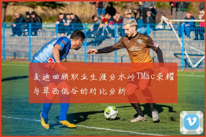 麦迪回顾职业生涯分水岭TMac荣耀与翠西低谷的对比分析
