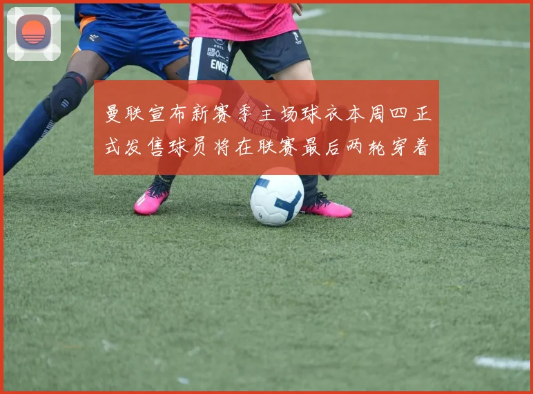 曼联宣布新赛季主场球衣本周四正式发售球员将在联赛最后两轮穿着上阵