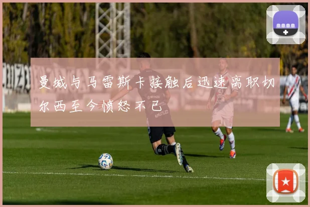 曼城与马雷斯卡接触后迅速离职切尔西至今愤怒不已