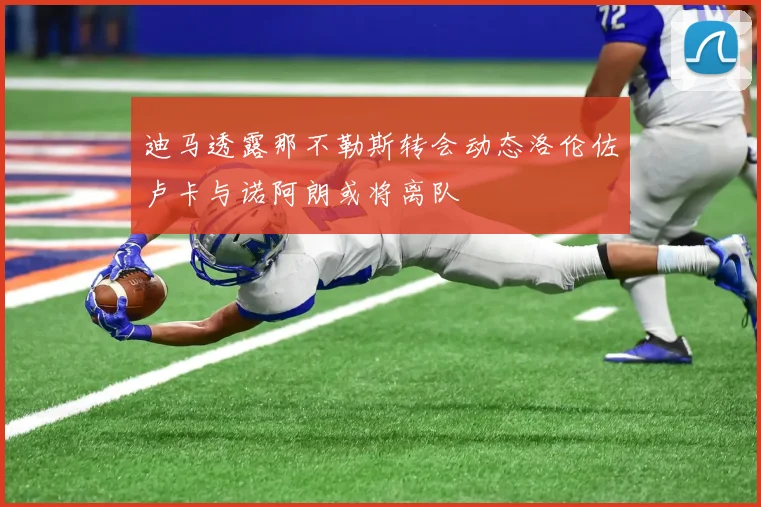 迪马透露那不勒斯转会动态洛伦佐卢卡与诺阿朗或将离队