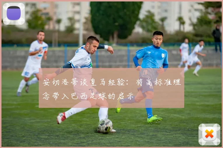 安切洛蒂谈皇马经验：将高标准理念带入巴西足球的启示