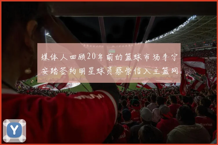 媒体人回顾20年前的篮球市场李宁安踏签约明星球员蔡崇信入主篮网的时代变迁