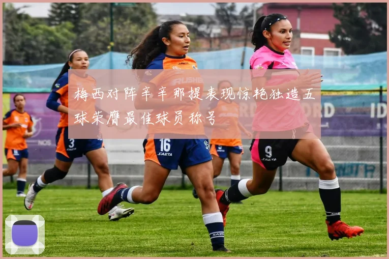 梅西对阵辛辛那提表现惊艳独造五球荣膺最佳球员称号