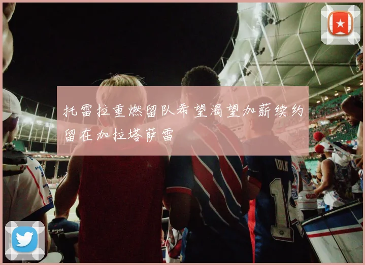 托雷拉重燃留队希望渴望加薪续约留在加拉塔萨雷