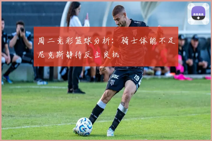 周二竞彩篮球分析：骑士体能不足尼克斯静待反击良机